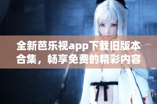 全新芭乐视app下载旧版本合集，畅享免费的精彩内容