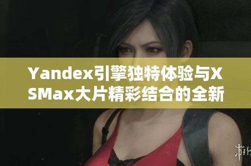 Yandex引擎独特体验与XSMax大片精彩结合的全新探索