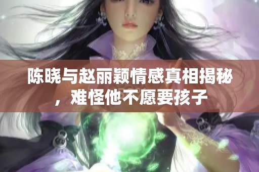 陈晓与赵丽颖情感真相揭秘，难怪他不愿要孩子