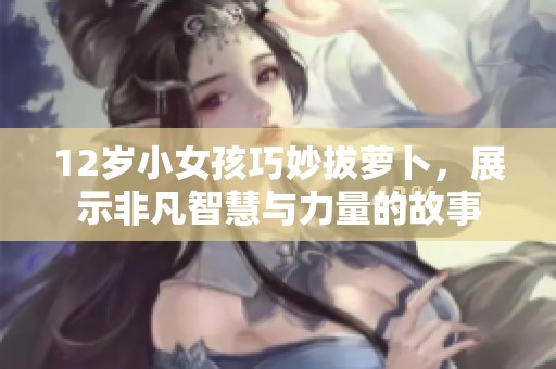 12岁小女孩巧妙拔萝卜，展示非凡智慧与力量的故事