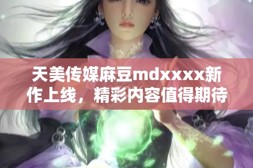 天美传媒麻豆mdxxxx新作上线，精彩内容值得期待