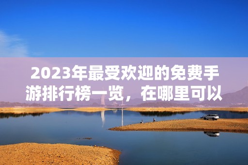 2023年最受欢迎的免费手游排行榜一览，在哪里可以查看详情