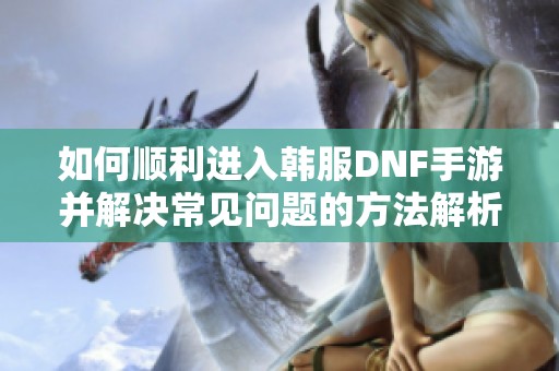 如何顺利进入韩服DNF手游并解决常见问题的方法解析