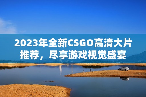 2023年全新CSGO高清大片推荐，尽享游戏视觉盛宴