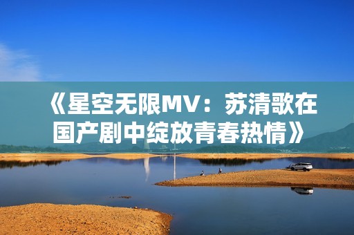 《星空无限MV：苏清歌在国产剧中绽放青春热情》