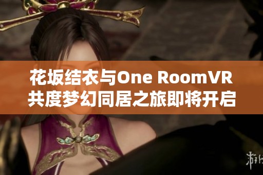 花坂结衣与One RoomVR共度梦幻同居之旅即将开启