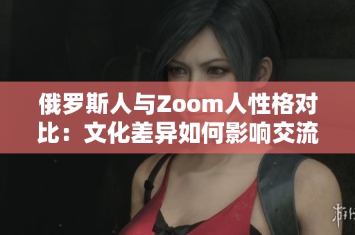 俄罗斯人与Zoom人性格对比：文化差异如何影响交流方式