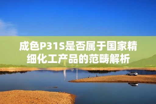 成色P31S是否属于国家精细化工产品的范畴解析