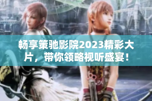 畅享策驰影院2023精彩大片，带你领略视听盛宴！