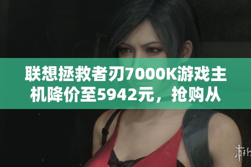 联想拯救者刃7000K游戏主机降价至5942元，抢购从速！