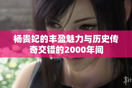 杨贵妃的丰盈魅力与历史传奇交错的2000年间