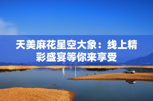 天美麻花星空大象：线上精彩盛宴等你来享受