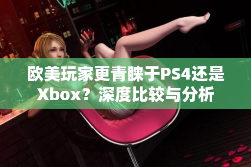 欧美玩家更青睐于PS4还是Xbox？深度比较与分析