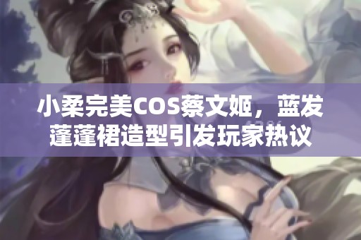 小柔完美COS蔡文姬，蓝发蓬蓬裙造型引发玩家热议