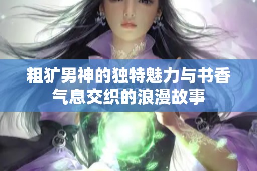 粗犷男神的独特魅力与书香气息交织的浪漫故事