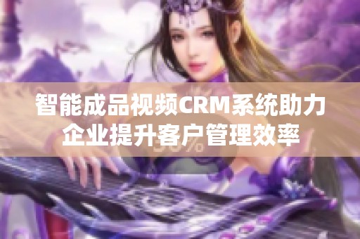 智能成品视频CRM系统助力企业提升客户管理效率