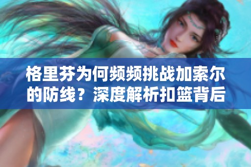 格里芬为何频频挑战加索尔的防线？深度解析扣篮背后的故事