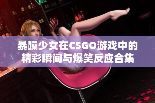 暴躁少女在CSGO游戏中的精彩瞬间与爆笑反应合集