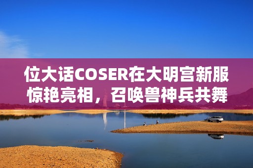 位大话COSER在大明宫新服惊艳亮相，召唤兽神兵共舞展现魅力