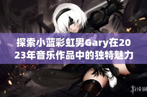 探索小蓝彩虹男Gary在2023年音乐作品中的独特魅力与风格