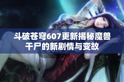 斗破苍穹607更新揭秘魔兽干尸的新剧情与变故