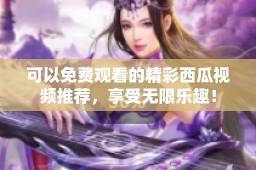 可以免费观看的精彩西瓜视频推荐，享受无限乐趣！