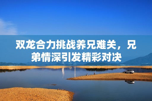 双龙合力挑战养兄难关，兄弟情深引发精彩对决