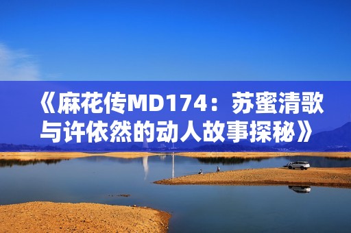 《麻花传MD174：苏蜜清歌与许依然的动人故事探秘》