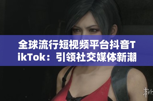 全球流行短视频平台抖音TikTok：引领社交媒体新潮流