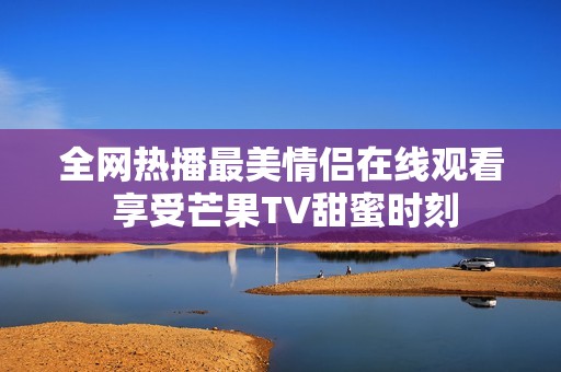 全网热播最美情侣在线观看 享受芒果TV甜蜜时刻