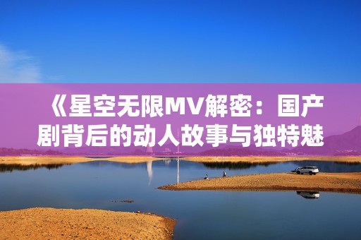 《星空无限MV解密：国产剧背后的动人故事与独特魅力》