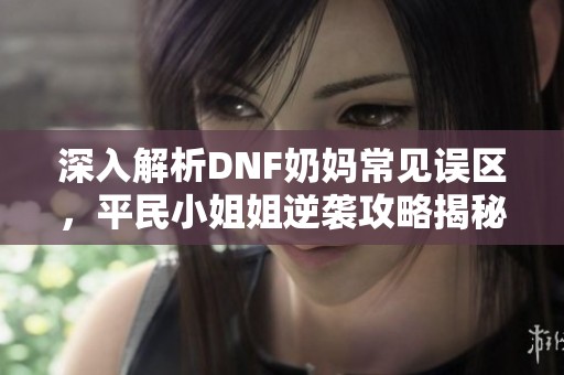 深入解析DNF奶妈常见误区，平民小姐姐逆袭攻略揭秘