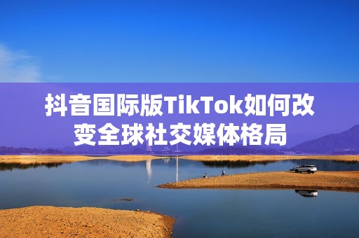 抖音国际版TikTok如何改变全球社交媒体格局