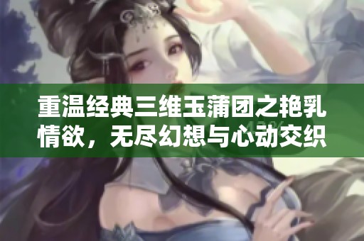 重温经典三维玉蒲团之艳乳情欲，无尽幻想与心动交织