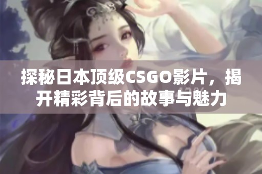 探秘日本顶级CSGO影片，揭开精彩背后的故事与魅力