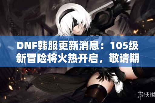 DNF韩服更新消息：105级新冒险将火热开启，敬请期待！