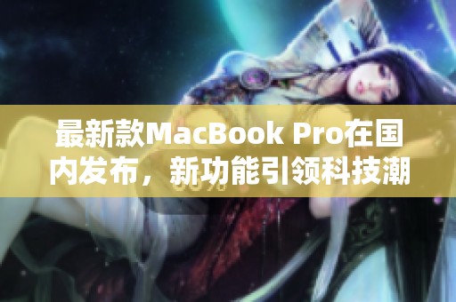 最新款MacBook Pro在国内发布，新功能引领科技潮流