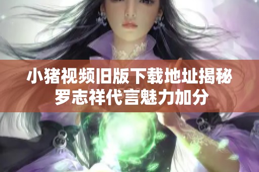 小猪视频旧版下载地址揭秘 罗志祥代言魅力加分