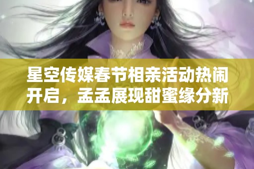 星空传媒春节相亲活动热闹开启，孟孟展现甜蜜缘分新选择