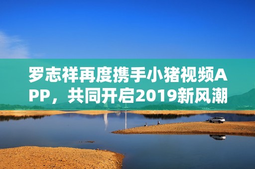 罗志祥再度携手小猪视频APP，共同开启2019新风潮