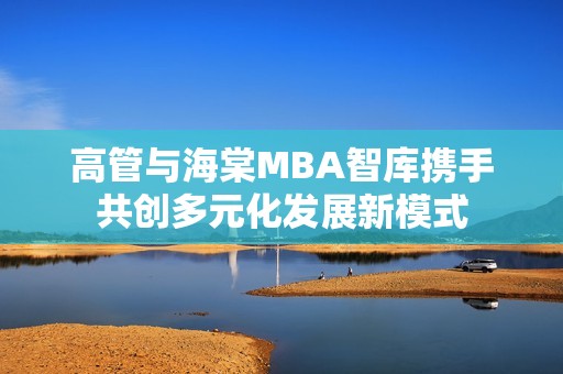 高管与海棠MBA智库携手共创多元化发展新模式