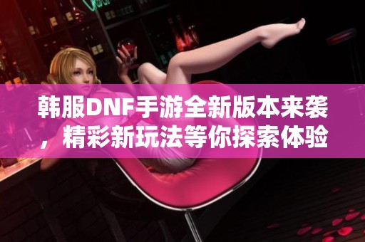 韩服DNF手游全新版本来袭，精彩新玩法等你探索体验