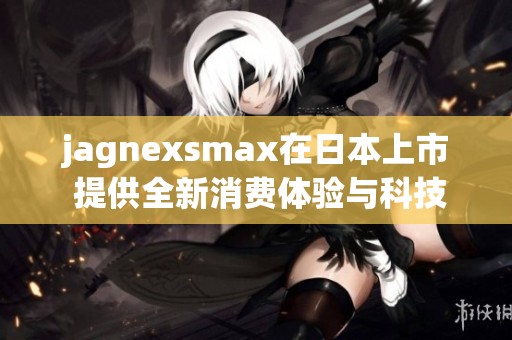 jagnexsmax在日本上市 提供全新消费体验与科技创新